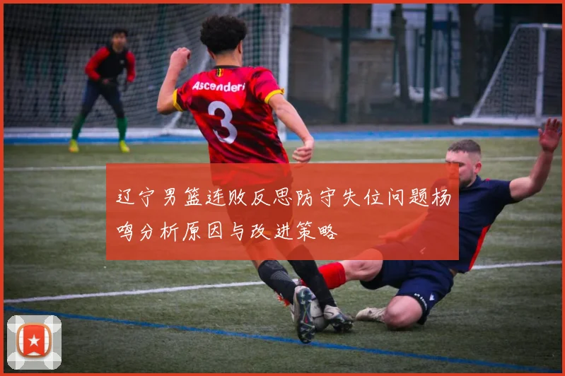 辽宁男篮连败反思防守失位问题杨鸣分析原因与改进策略