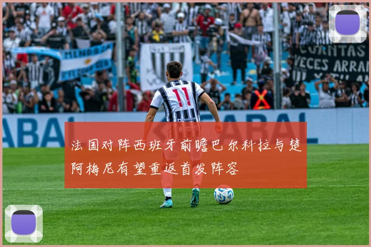 法国对阵西班牙前瞻巴尔科拉与楚阿梅尼有望重返首发阵容
