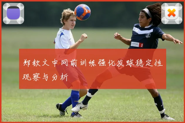 郑钦文中网前训练强化发球稳定性观察与分析