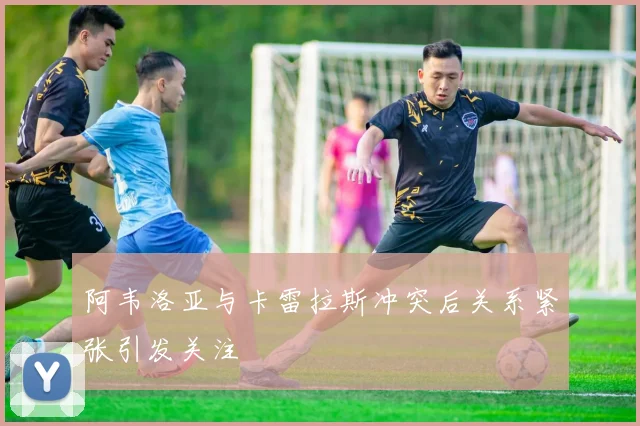 阿韦洛亚与卡雷拉斯冲突后关系紧张引发关注