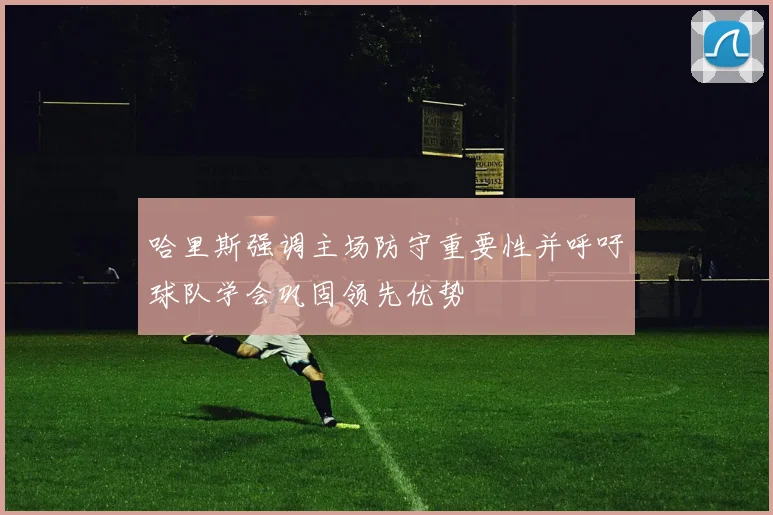 哈里斯强调主场防守重要性并呼吁球队学会巩固领先优势