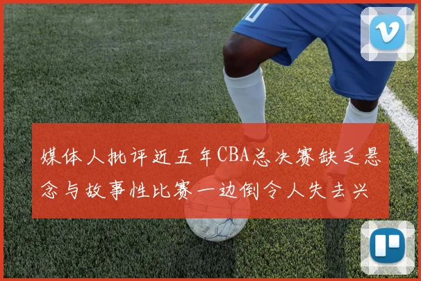 媒体人批评近五年CBA总决赛缺乏悬念与故事性比赛一边倒令人失去兴趣