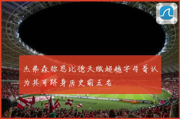 杰弗森称恩比德天赋超越字母哥认为其可跻身历史前五名