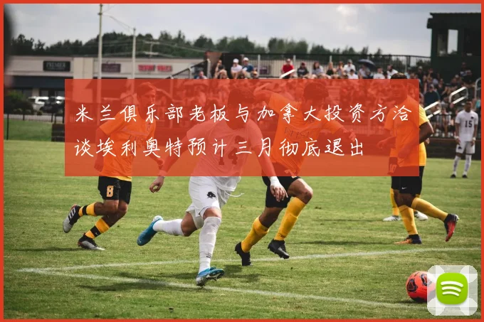 米兰俱乐部老板与加拿大投资方洽谈埃利奥特预计三月彻底退出