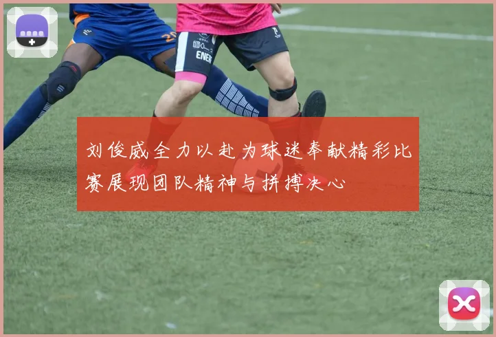 刘俊威全力以赴为球迷奉献精彩比赛展现团队精神与拼搏决心