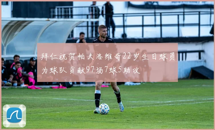 拜仁祝贺帕夫洛维奇22岁生日球员为球队贡献97场7球5助攻