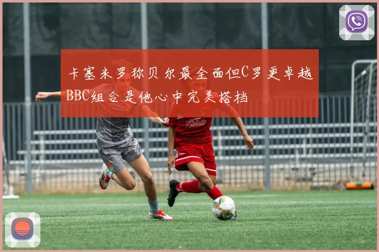 卡塞米罗称贝尔最全面但C罗更卓越BBC组合是他心中完美搭档