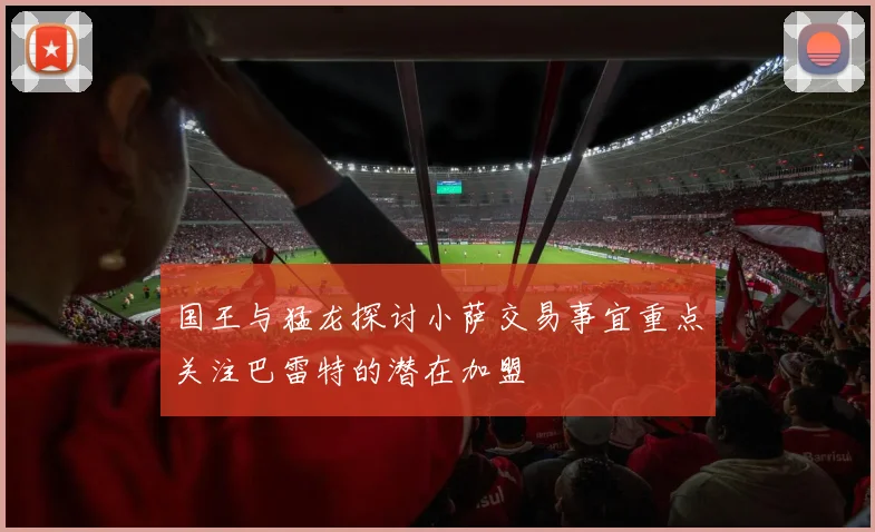 国王与猛龙探讨小萨交易事宜重点关注巴雷特的潜在加盟