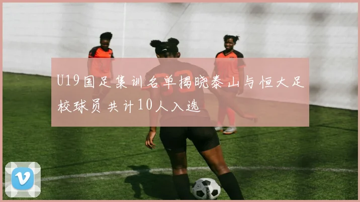 U19国足集训名单揭晓泰山与恒大足校球员共计10人入选