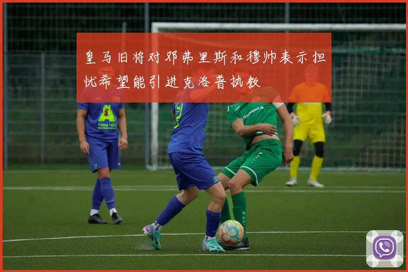 皇马旧将对邓弗里斯和穆帅表示担忧希望能引进克洛普执教