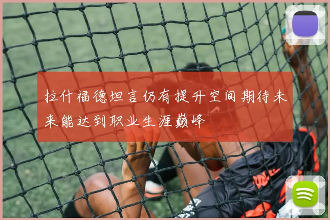 拉什福德坦言仍有提升空间期待未来能达到职业生涯巅峰