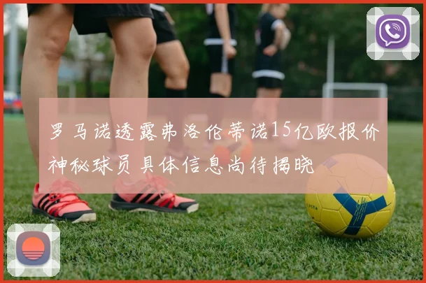 罗马诺透露弗洛伦蒂诺15亿欧报价神秘球员具体信息尚待揭晓