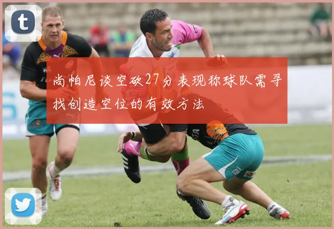尚帕尼谈空砍27分表现称球队需寻找创造空位的有效方法