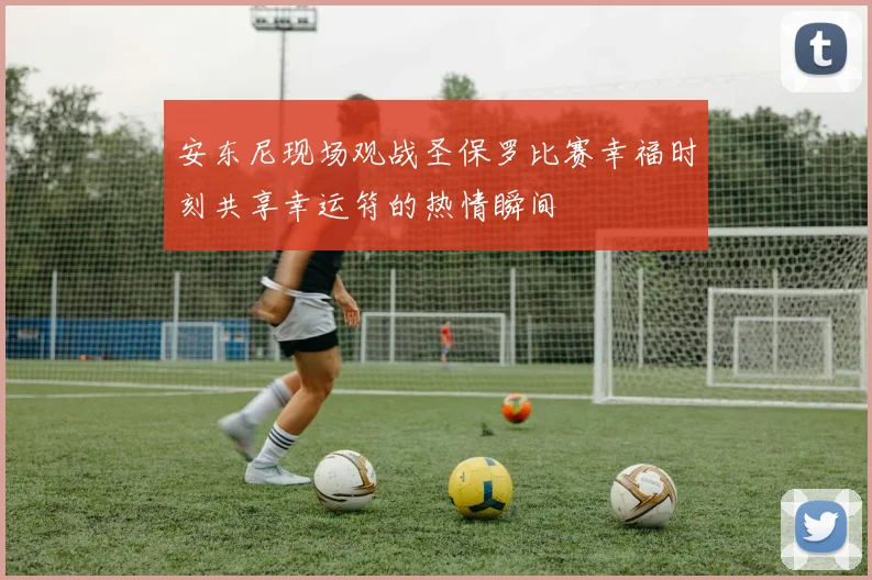安东尼现场观战圣保罗比赛幸福时刻共享幸运符的热情瞬间