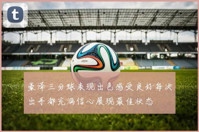 豪泽三分球表现出色感受良好每次出手都充满信心展现最佳状态