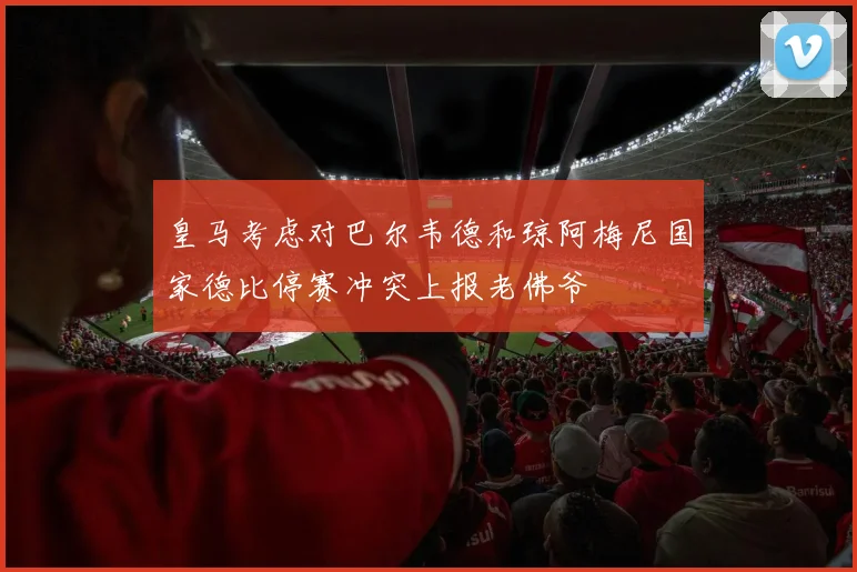 皇马考虑对巴尔韦德和琼阿梅尼国家德比停赛冲突上报老佛爷