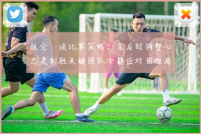 板仓滉谈比赛策略：落后时调整心态是制胜关键团队冷静应对困难局面