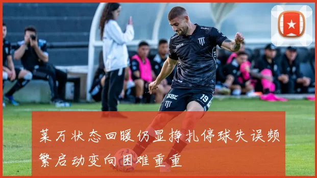 莱万状态回暖仍显挣扎停球失误频繁启动变向困难重重
