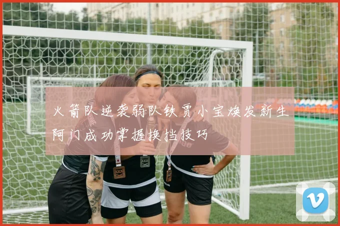火箭队逆袭弱队铁贾小宝焕发新生阿门成功掌握换挡技巧