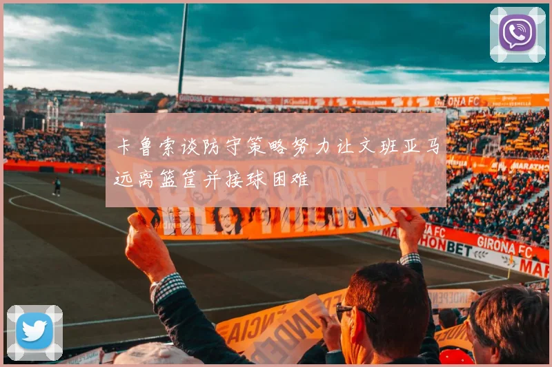 卡鲁索谈防守策略努力让文班亚马远离篮筐并接球困难